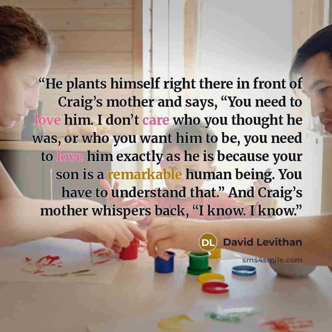 “He plants himself right there in front of Craig’s mother and says, “You need to love him. I don’t care who you thought he was, or who you want him to be, you need to love him exactly as he is because your son is a remarkable human being. You have to understand that.” And Craig’s mother whispers…” quote by David Levithan