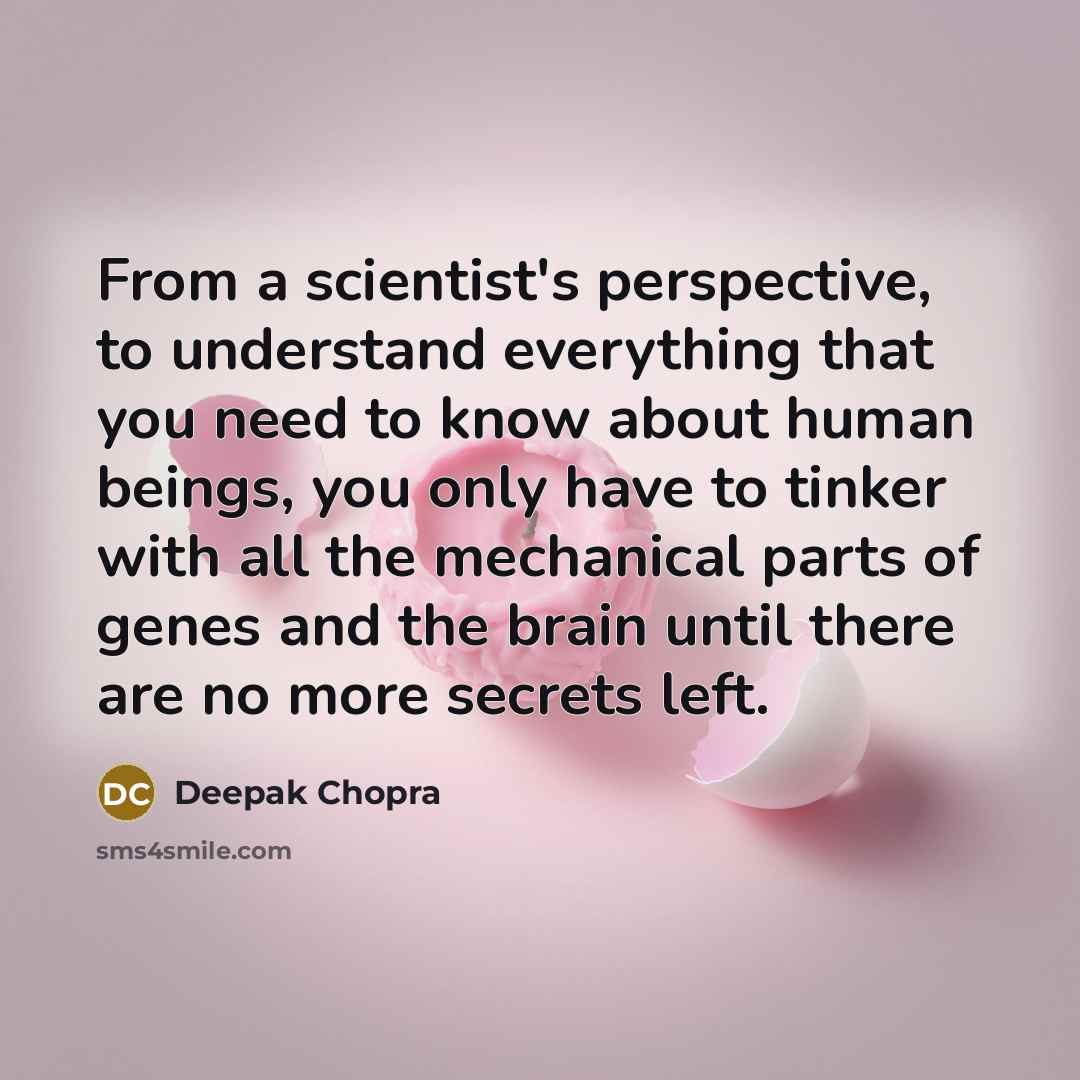 “From a scientist's perspective, to understand everything that you need to know about human beings, you only have to tinker with all the mechanical parts of genes and the brain until there are no more secrets left.” quote by Deepak Chopra