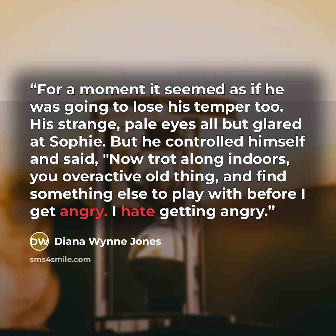 “For a moment it seemed as if he was going to lose his temper too. His strange, pale eyes all but glared at Sophie. But he controlled himself and said, "Now trot along indoors, you overactive old thing, and find something else to play with before I get angry. I hate getting angry.” quote by Diana Wynne Jones