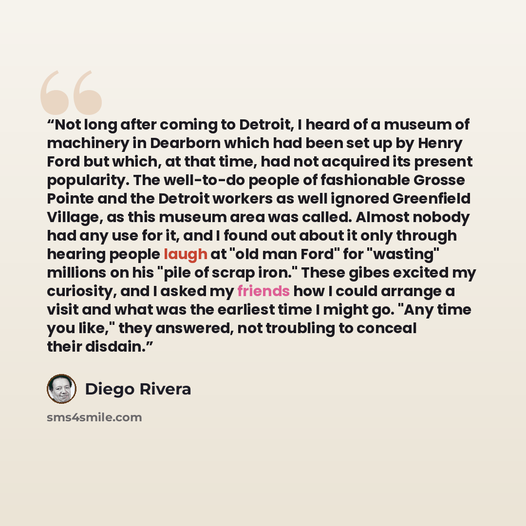 “Not long after coming to Detroit, I heard of a museum of machinery in Dearborn which had been set up by Henry Ford but which, at that time, had not acquired its present popularity. The well-to-do people of fashionable Grosse Pointe and the Detroit workers as well ignored Greenfield Village, as…” quote by Diego Rivera