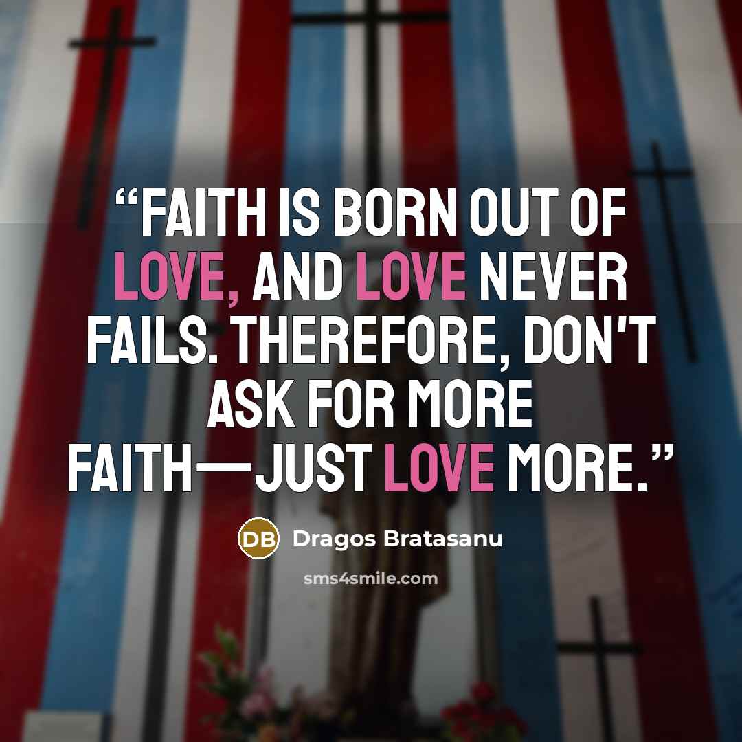 “Faith is born out of love, and love never fails. Therefore, don't ask for more faith—just love more.” quote by Dragos Bratasanu