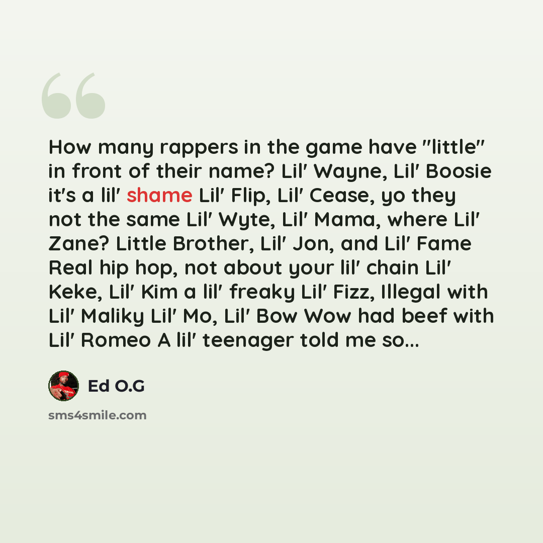 “How many rappers in the game have "little" in front of their name? Lil' Wayne, Lil' Boosie it's a lil' shame Lil' Flip, Lil' Cease, yo they not the same Lil' Wyte, Lil' Mama, where Lil' Zane? Little Brother, Lil' Jon, and Lil' Fame Real hip hop, not about your lil' chain Lil' Keke, Lil' Kim a lil'…” quote by Ed O.G