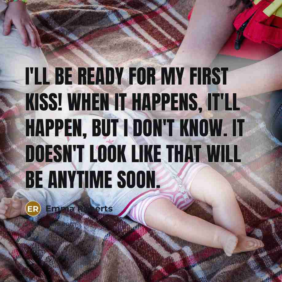 “I'll be ready for my first kiss! When it happens, it'll happen, but I don't know. It doesn't look like that will be anytime soon.” quote by Emma Roberts