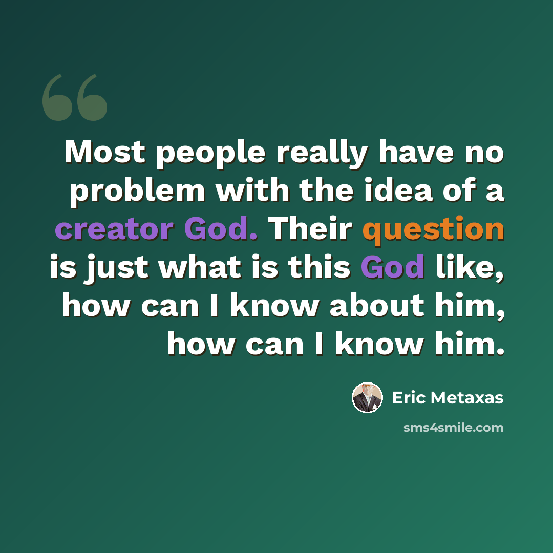 “Most people really have no problem with the idea of a creator God. Their question is just what is this God like, how can I know about him, how can I know him.” quote by Eric Metaxas