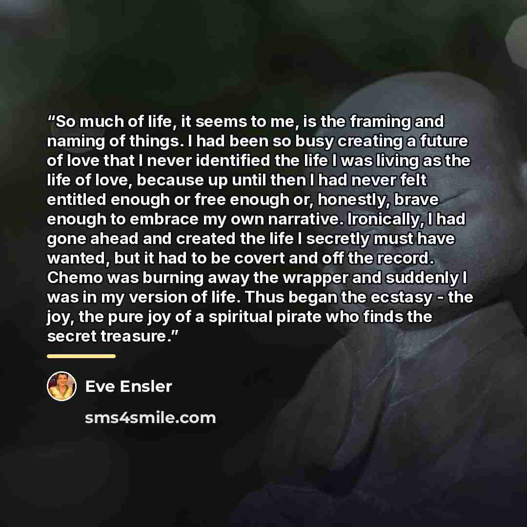 “So much of life, it seems to me, is the framing and naming of things. I had been so busy creating a future of love that I never identified the life I was living as the life of love, because up until then I had never felt entitled enough or free enough or, honestly, brave enough to embrace my own…” quote by Eve Ensler