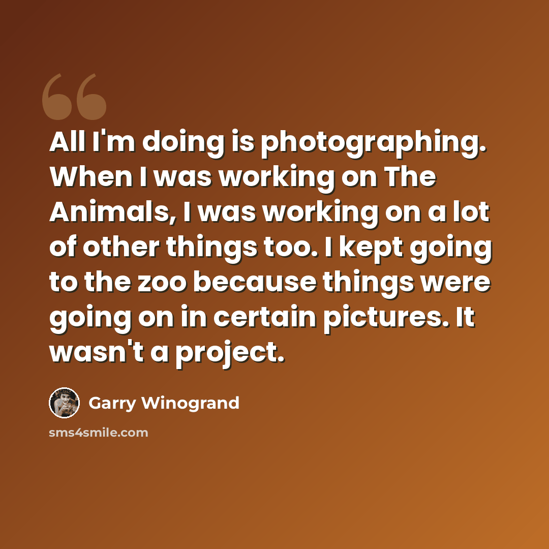 “All I'm doing is photographing. When I was working on The Animals, I was working on a lot of other things too. I kept going to the zoo because things were going on in certain pictures. It wasn't a project.” quote by Garry Winogrand