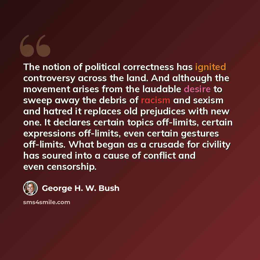 “The notion of political correctness has ignited controversy across the land. And although the movement arises from the laudable desire to sweep away the debris of racism and sexism and hatred it replaces old prejudices with new one. It declares certain topics off-limits, certain expressions…” quote by George H. W. Bush