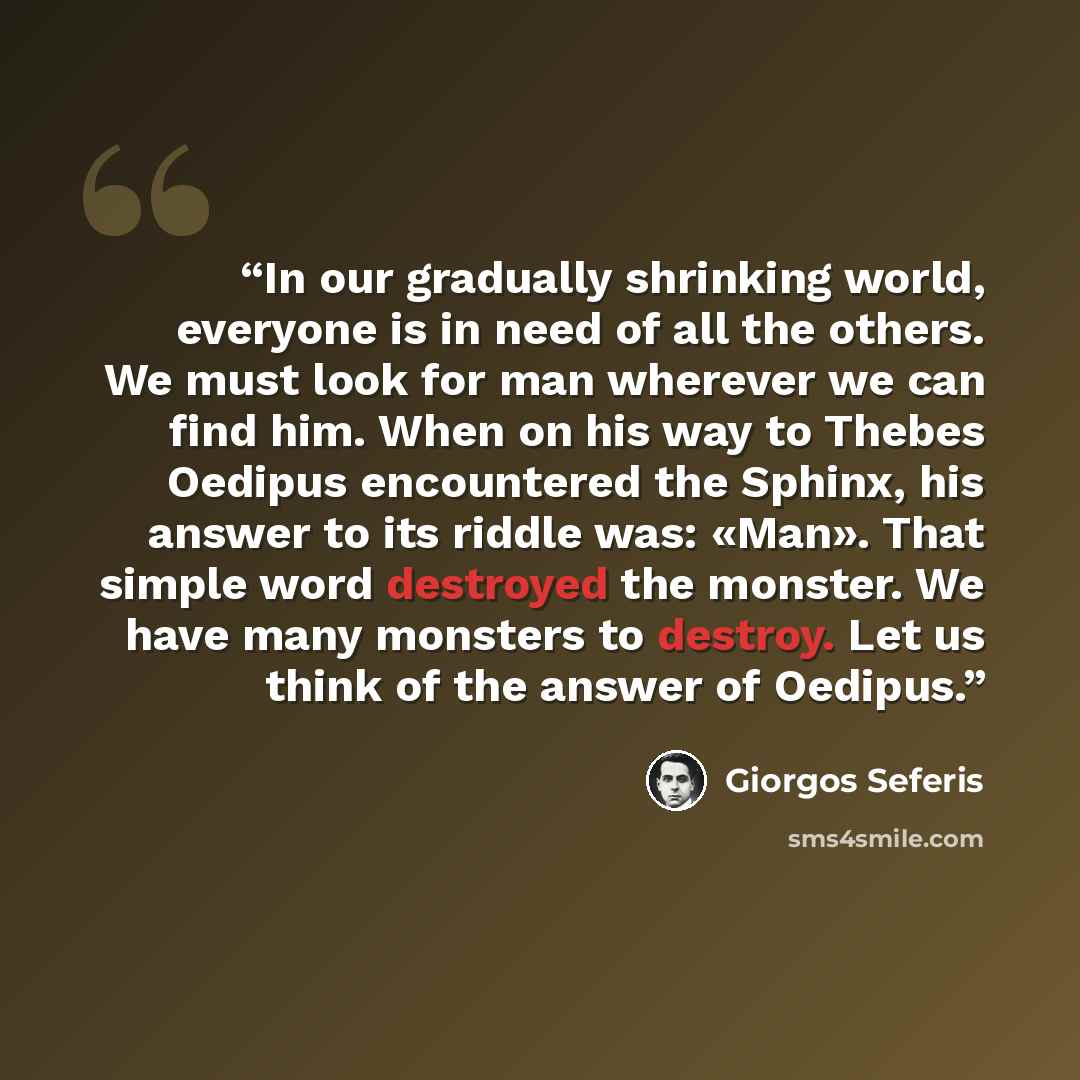 “In our gradually shrinking world, everyone is in need of all the others. We must look for man wherever we can find him. When on his way to Thebes Oedipus encountered the Sphinx, his answer to its riddle was: «Man». That simple word destroyed the monster. We have many monsters to destroy. Let us…” quote by Giorgos Seferis