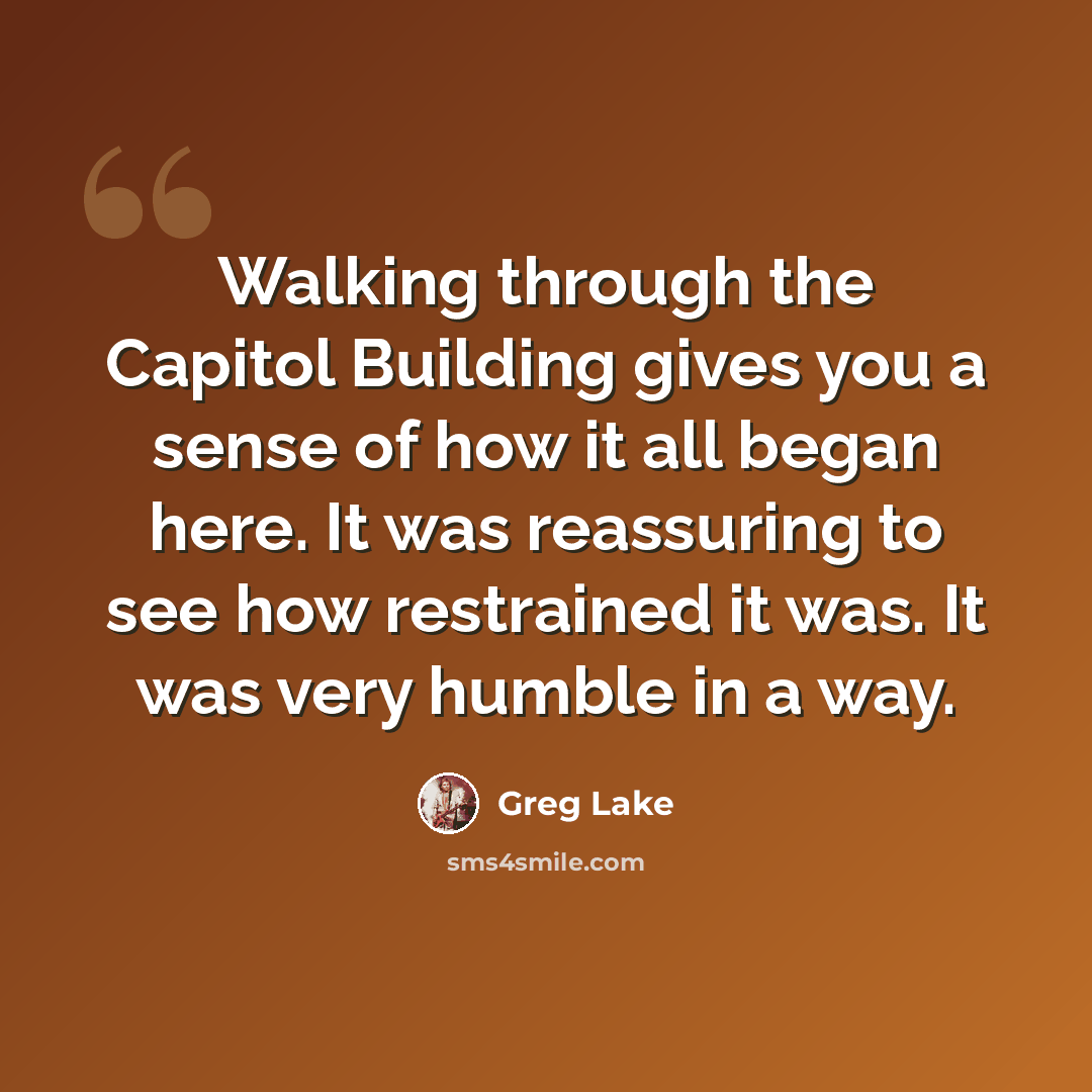 “Walking through the Capitol Building gives you a sense of how it all began here. It was reassuring to see how restrained it was. It was very humble in a way.” quote by Greg Lake