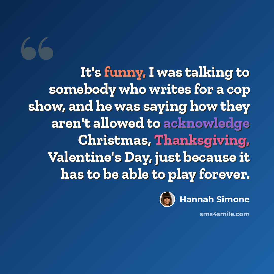“It's funny, I was talking to somebody who writes for a cop show, and he was saying how they aren't allowed to acknowledge Christmas, Thanksgiving, Valentine's Day, just because it has to be able to play forever.” quote by Hannah Simone