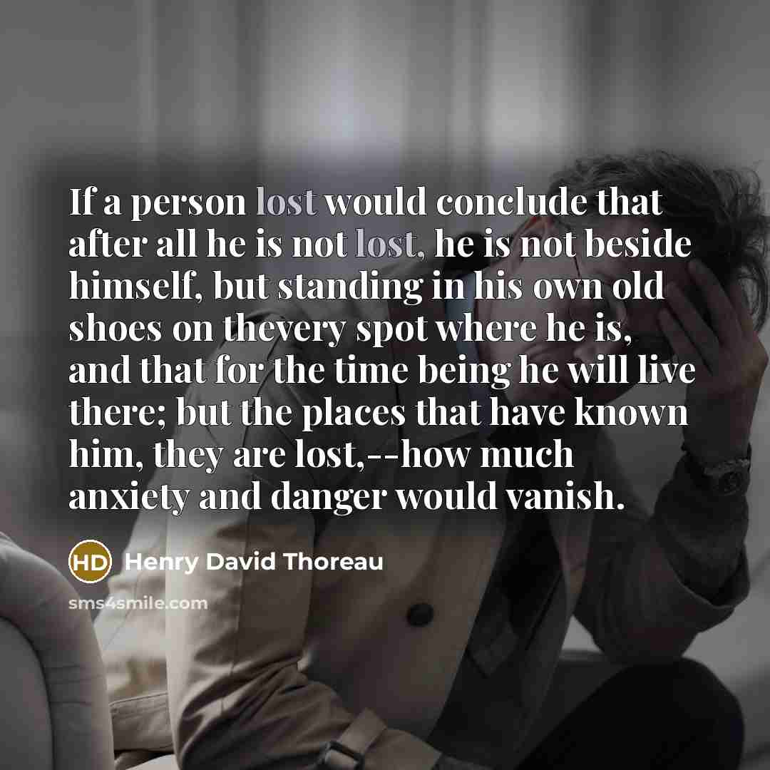 “If a person lost would conclude that after all he is not lost, he is not beside himself, but standing in his own old shoes on thevery spot where he is, and that for the time being he will live there; but the places that have known him, they are lost,--how much anxiety and danger would vanish.” quote by Henry David Thoreau