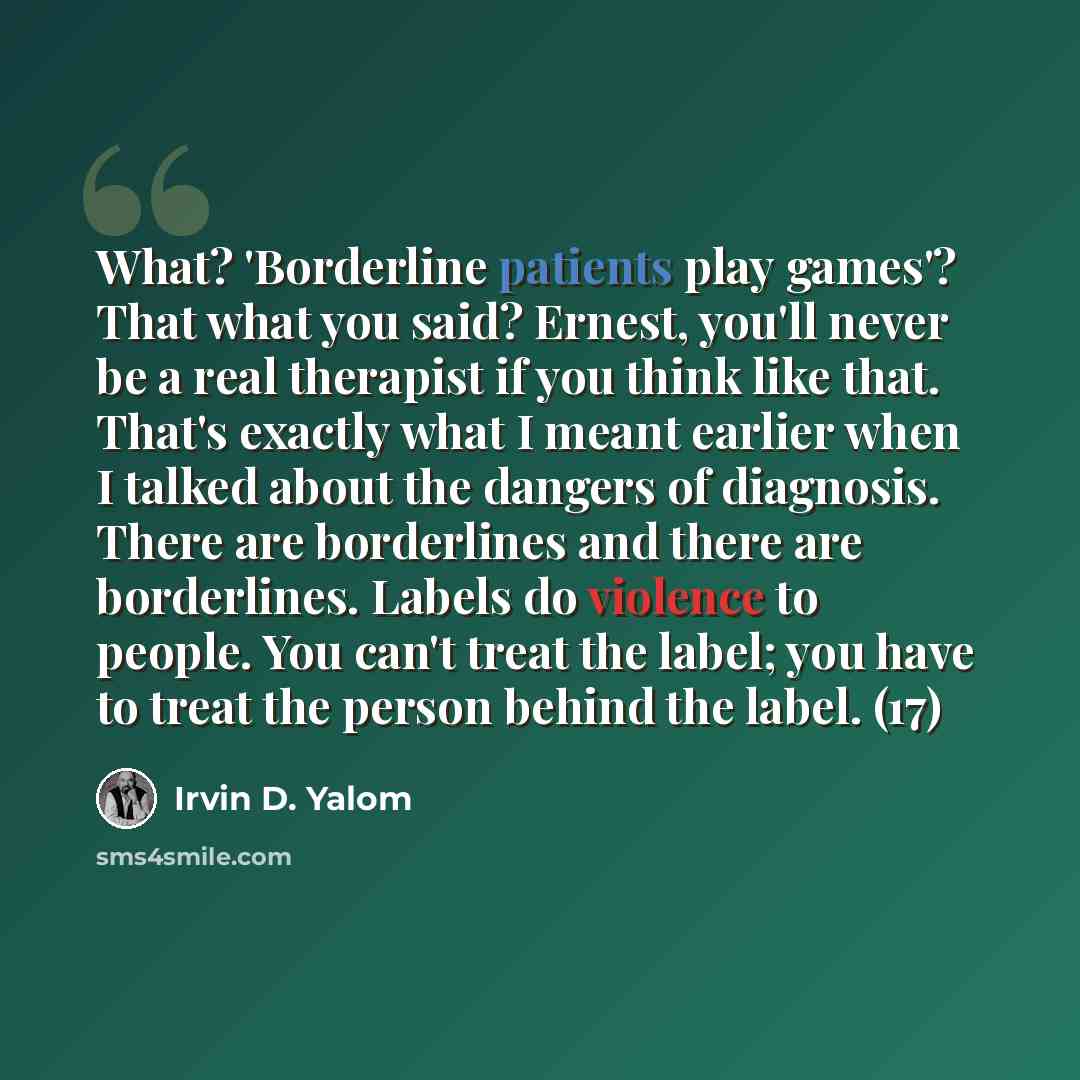 “What? 'Borderline patients play games'? That what you said? Ernest, you'll never be a real therapist if you think like that. That's exactly what I meant earlier when I talked about the dangers of diagnosis. There are borderlines and there are borderlines. Labels do violence to people. You can't…” quote by Irvin D. Yalom