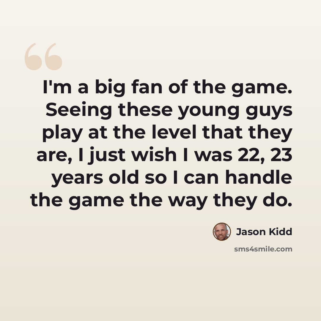 “I'm a big fan of the game. Seeing these young guys play at the level that they are, I just wish I was 22, 23 years old so I can handle the game the way they do.” quote by Jason Kidd
