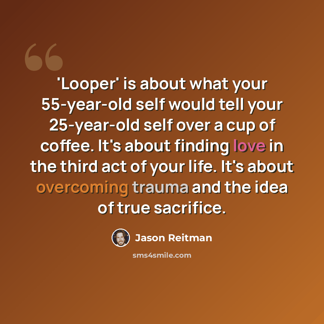 “'Looper' is about what your 55-year-old self would tell your 25-year-old self over a cup of coffee. It's about finding love in the third act of your life. It's about overcoming trauma and the idea of true sacrifice.” quote by Jason Reitman