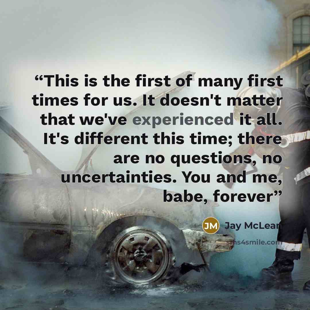 “This is the first of many first times for us. It doesn't matter that we've experienced it all. It's different this time; there are no questions, no uncertainties. You and me, babe, forever” quote by Jay McLean