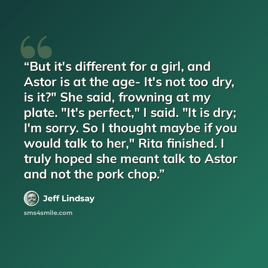 “But it's different for a girl, and Astor is at the age- It's not too dry, is it?" She said, frowning at my plate. "It's perfect," I said. "It is dry; I'm sorry. So I thought maybe if you would talk to her," Rita finished. I truly hoped she meant talk to Astor and not the pork chop.” quote by Jeff Lindsay