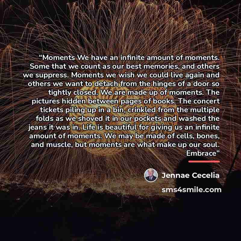 “Moments We have an infinite amount of moments. Some that we count as our best memories, and others we suppress. Moments we wish we could live again and others we want to detach from the hinges of a door so tightly closed. We are made up of moments. The pictures hidden between pages of books. The…” quote by Jennae Cecelia