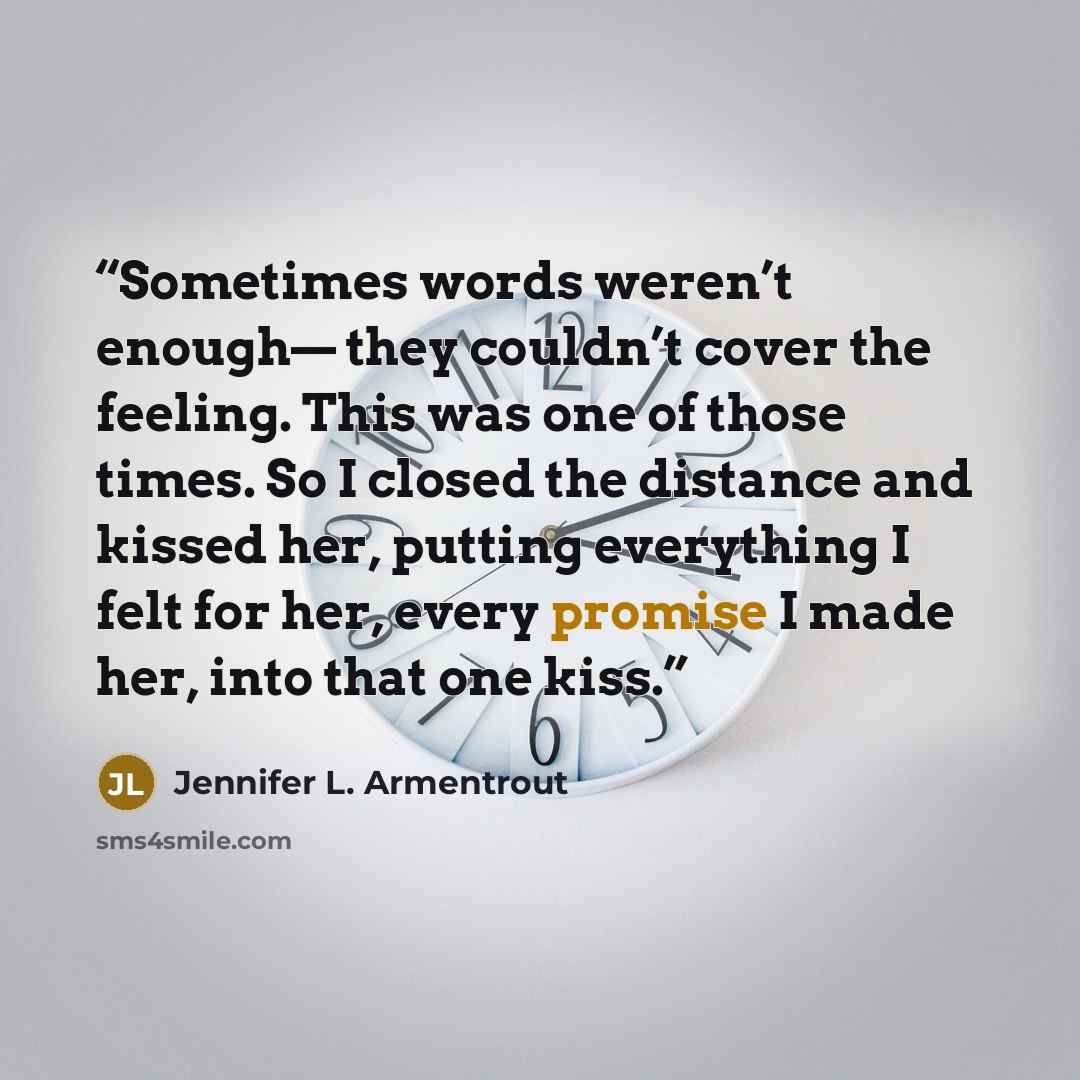 “Sometimes words weren’t enough— they couldn’t cover the feeling. This was one of those times. So I closed the distance and kissed her, putting everything I felt for her, every promise I made her, into that one kiss.” quote by Jennifer L. Armentrout