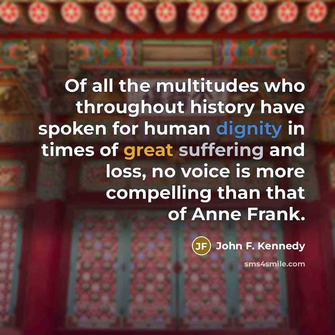 “Of all the multitudes who throughout history have spoken for human dignity in times of great suffering and loss, no voice is more compelling than that of Anne Frank.” quote by John F. Kennedy
