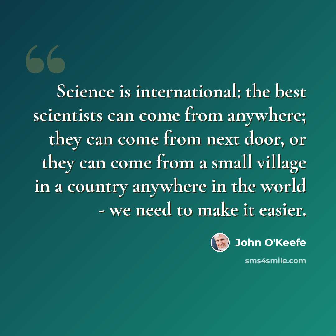 “Science is international: the best scientists can come from anywhere; they can come from next door, or they can come from a small village in a country anywhere in the world - we need to make it easier.” quote by John O'Keefe