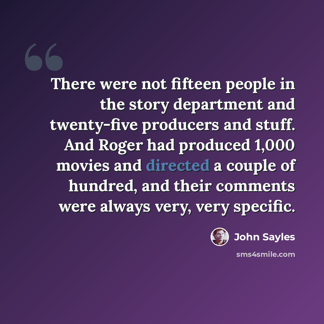 “There were not fifteen people in the story department and twenty-five producers and stuff. And Roger had produced 1,000 movies and directed a couple of hundred, and their comments were always very, very specific.” quote by John Sayles