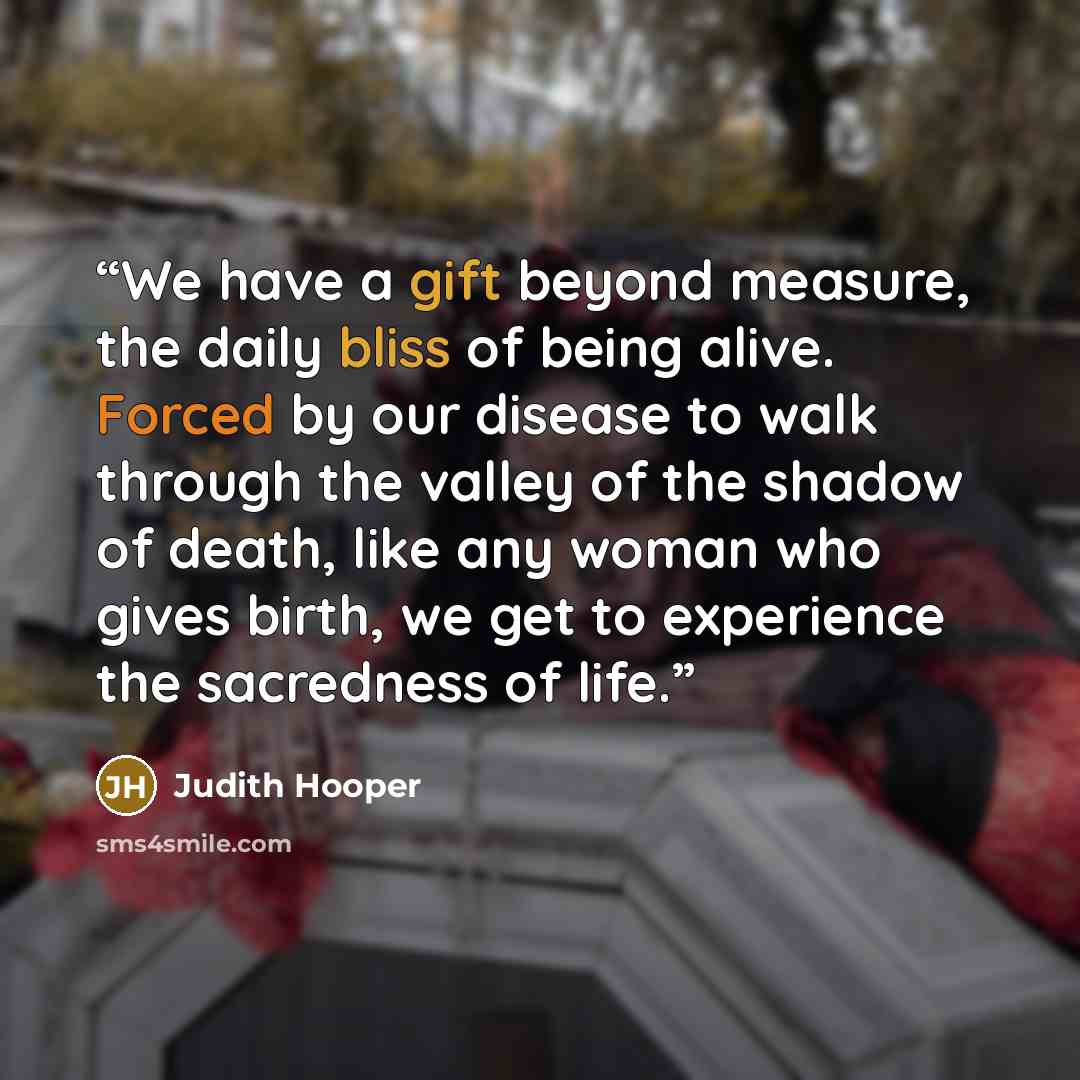 “We have a gift beyond measure, the daily bliss of being alive. Forced by our disease to walk through the valley of the shadow of death, like any woman who gives birth, we get to experience the sacredness of life.” quote by Judith Hooper