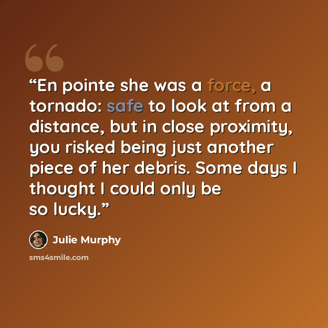 “En pointe she was a force, a tornado: safe to look at from a distance, but in close proximity, you risked being just another piece of her debris. Some days I thought I could only be so lucky.” quote by Julie Murphy