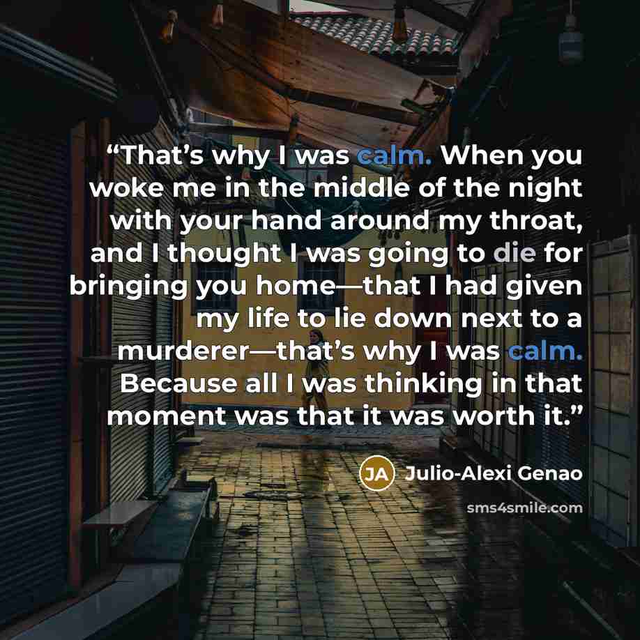 “That’s why I was calm. When you woke me in the middle of the night with your hand around my throat, and I thought I was going to die for bringing you home—that I had given my life to lie down next to a murderer—that’s why I was calm. Because all I was thinking in that moment was that it was worth…” quote by Julio-Alexi Genao
