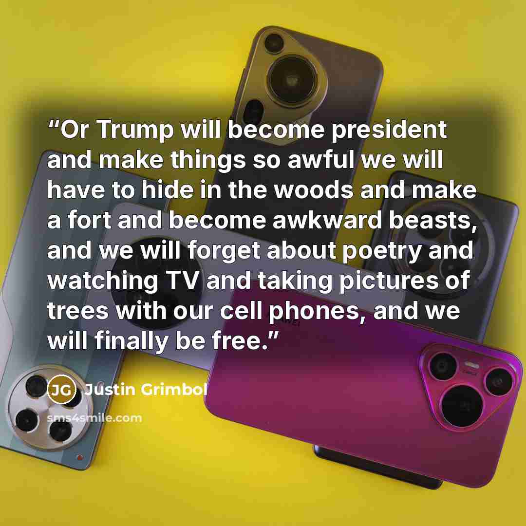 “Or Trump will become president and make things so awful we will have to hide in the woods and make a fort and become awkward beasts, and we will forget about poetry and watching TV and taking pictures of trees with our cell phones, and we will finally be free.” quote by Justin Grimbol