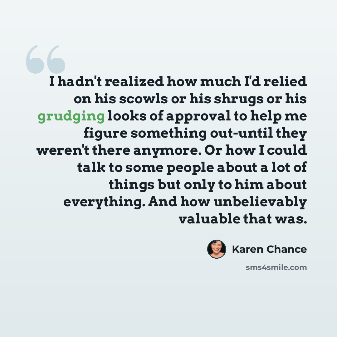 “I hadn't realized how much I'd relied on his scowls or his shrugs or his grudging looks of approval to help me figure something out-until they weren't there anymore. Or how I could talk to some people about a lot of things but only to him about everything. And how unbelievably valuable that was.” quote by Karen Chance