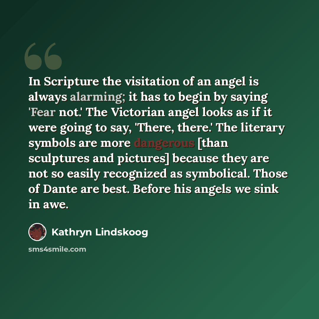 “In Scripture the visitation of an angel is always alarming; it has to begin by saying 'Fear not.' The Victorian angel looks as if it were going to say, 'There, there.' The literary symbols are more dangerous [than sculptures and pictures] because they are not so easily recognized as symbolical…” quote by Kathryn Lindskoog