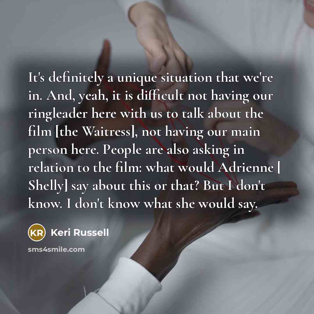 “It's definitely a unique situation that we're in. And, yeah, it is difficult not having our ringleader here with us to talk about the film [the Waitress], not having our main person here. People are also asking in relation to the film: what would Adrienne [ Shelly] say about this or that? But I…” quote by Keri Russell