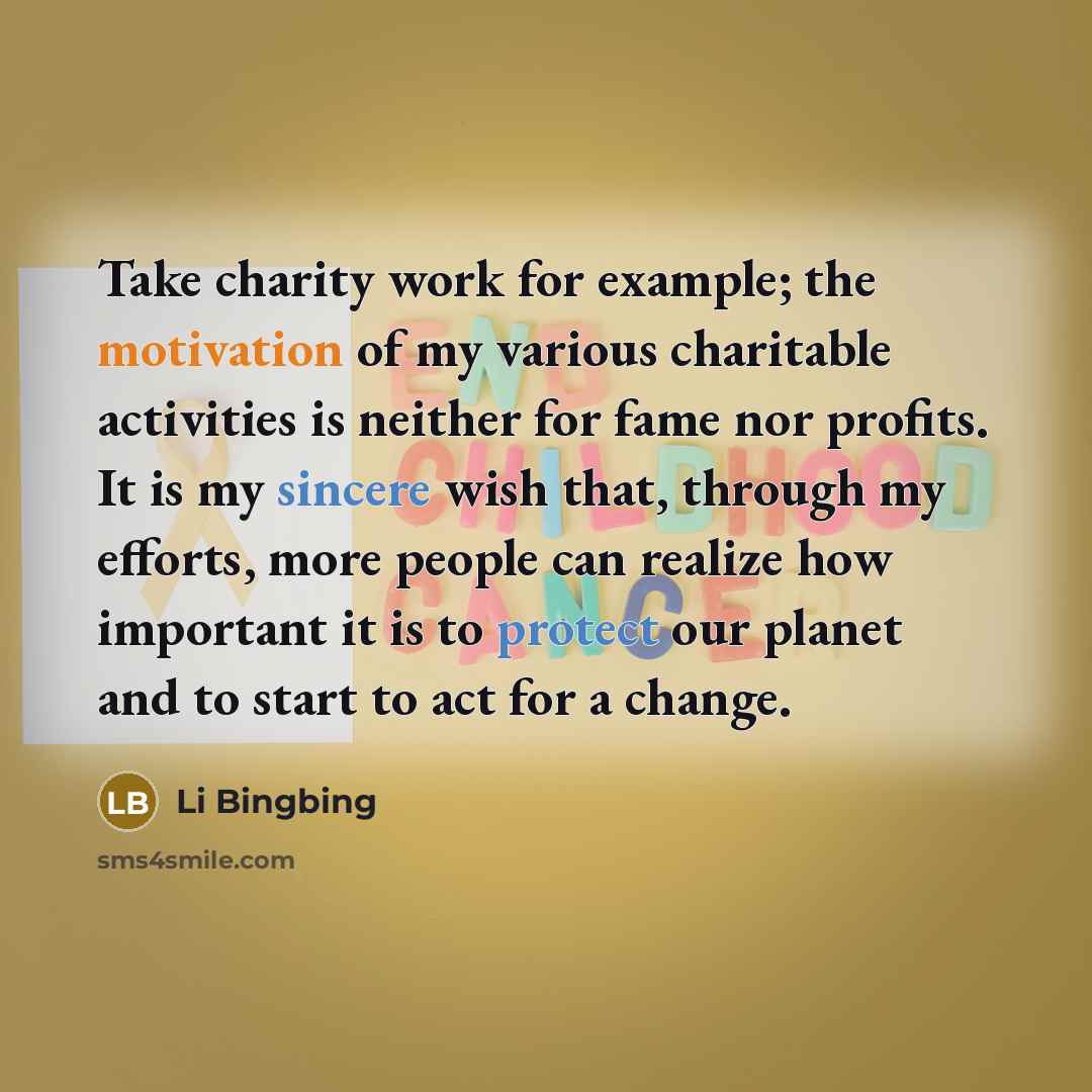 “Take charity work for example; the motivation of my various charitable activities is neither for fame nor profits. It is my sincere wish that, through my efforts, more people can realize how important it is to protect our planet and to start to act for a change.” quote by Li Bingbing