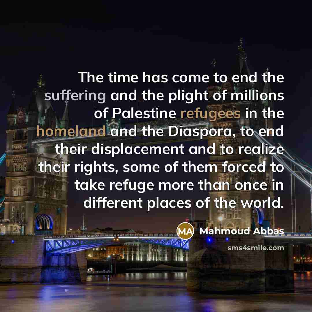 “The time has come to end the suffering and the plight of millions of Palestine refugees in the homeland and the Diaspora, to end their displacement and to realize their rights, some of them forced to take refuge more than once in different places of the world.” quote by Mahmoud Abbas