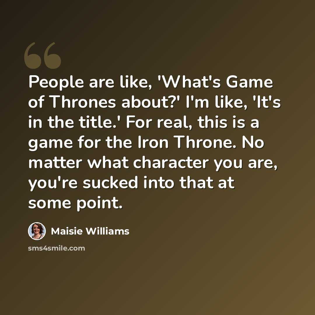 “People are like, 'What's Game of Thrones about?' I'm like, 'It's in the title.' For real, this is a game for the Iron Throne. No matter what character you are, you're sucked into that at some point.” quote by Maisie Williams