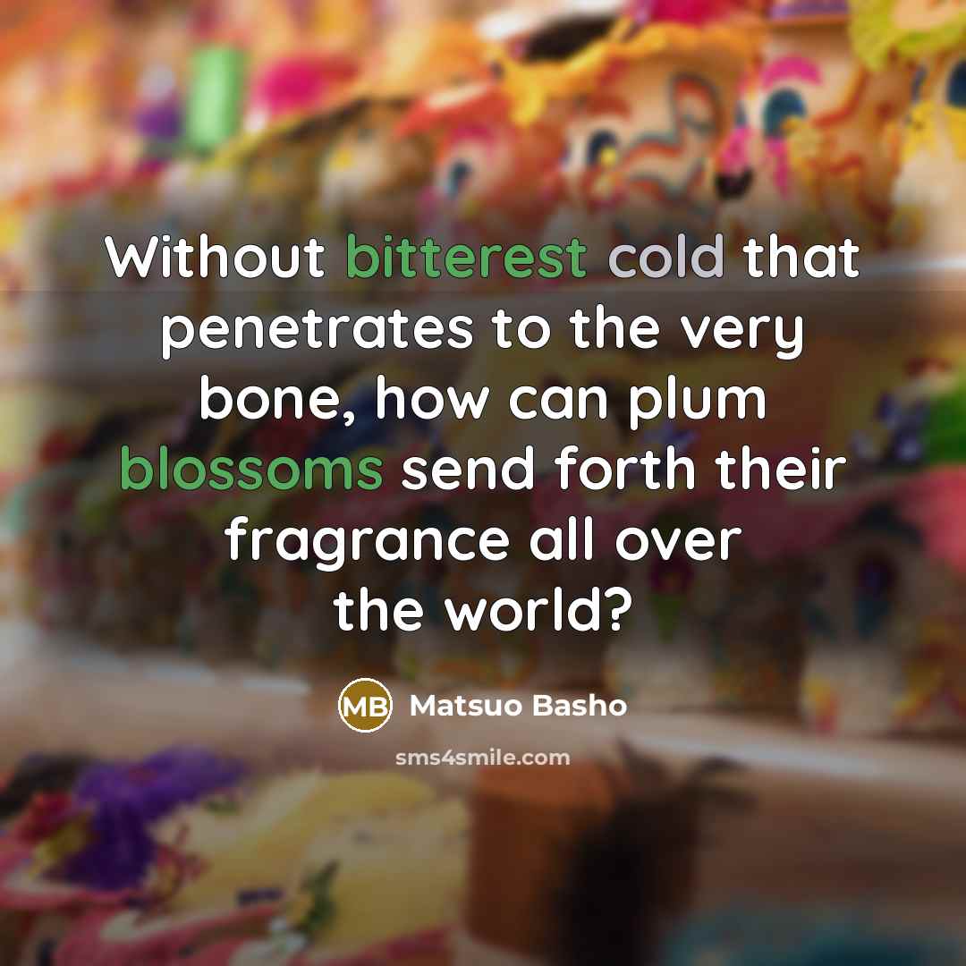 “Without bitterest cold that penetrates to the very bone, how can plum blossoms send forth their fragrance all over the world?” quote by Matsuo Basho
