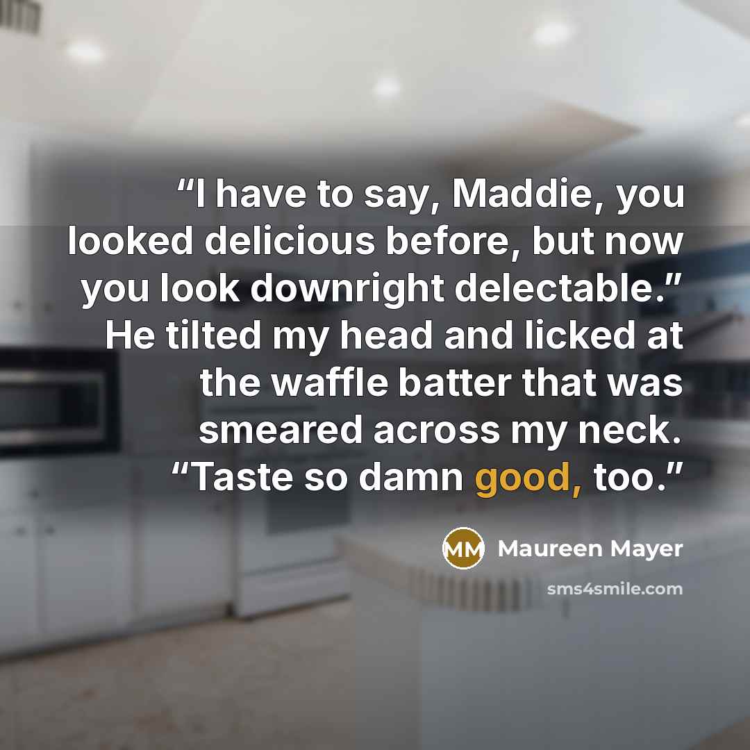 “I have to say, Maddie, you looked delicious before, but now you look downright delectable.” He tilted my head and licked at the waffle batter that was smeared across my neck. “Taste so damn good, too.” quote by Maureen Mayer