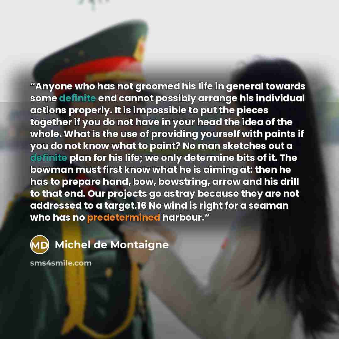 “Anyone who has not groomed his life in general towards some definite end cannot possibly arrange his individual actions properly. It is impossible to put the pieces together if you do not have in your head the idea of the whole. What is the use of providing yourself with paints if you do not know…” quote by Michel de Montaigne