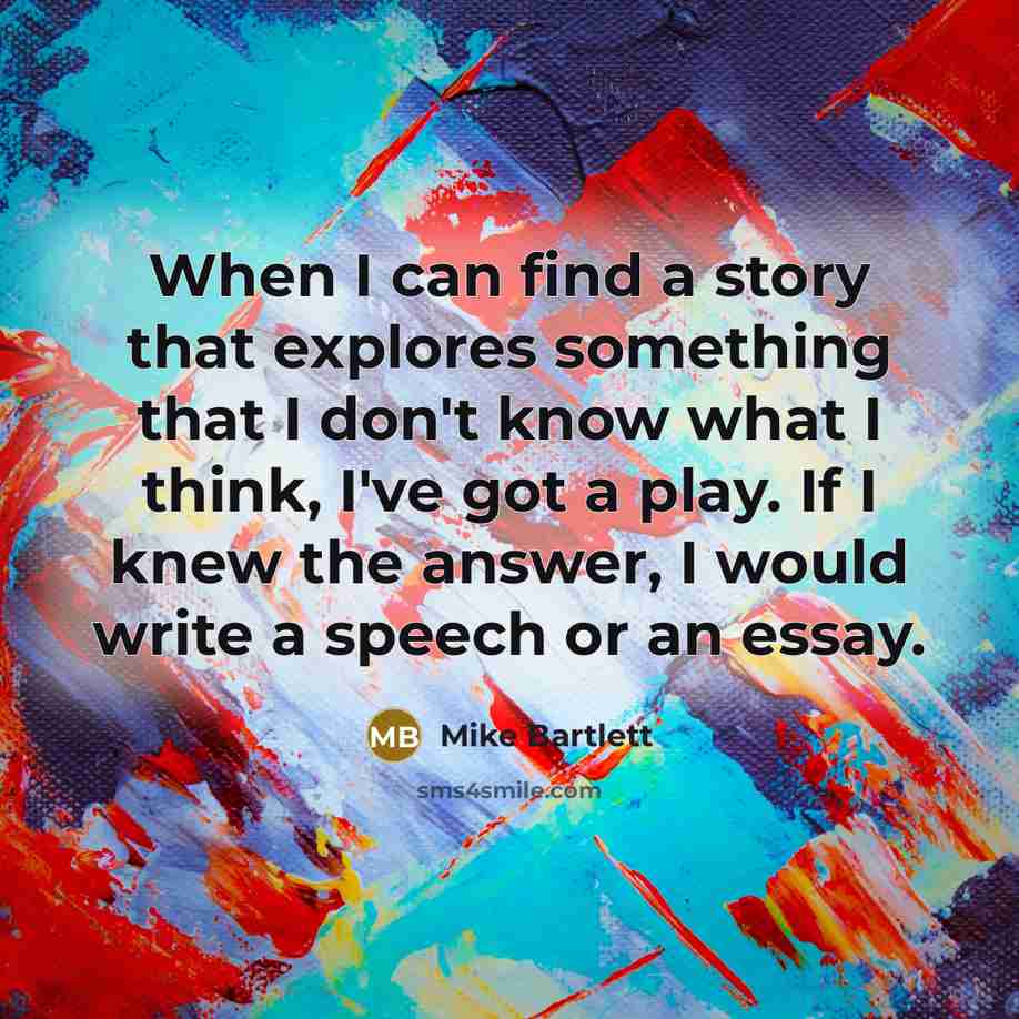 “When I can find a story that explores something that I don't know what I think, I've got a play. If I knew the answer, I would write a speech or an essay.” quote by Mike Bartlett