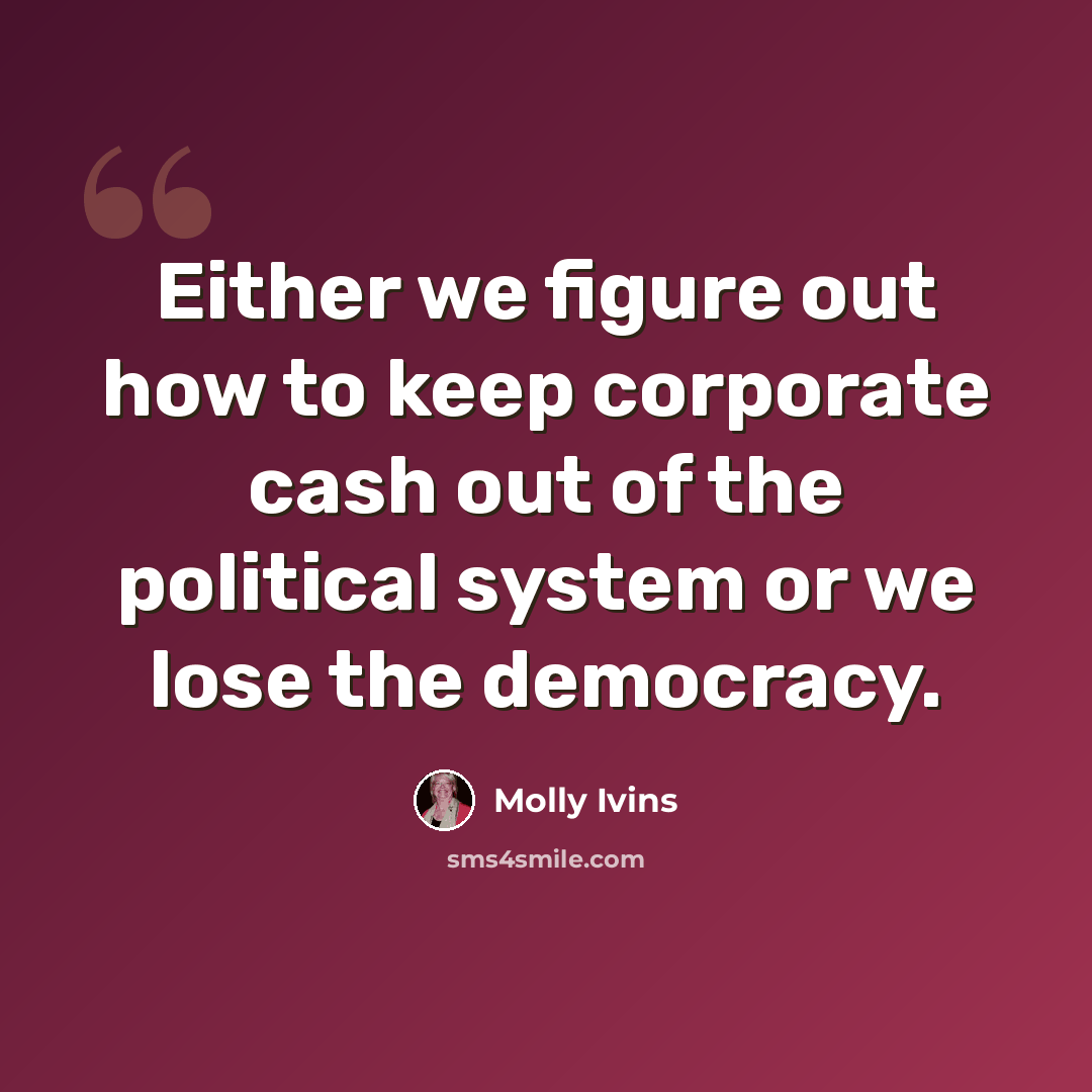 “Either we figure out how to keep corporate cash out of the political system or we lose the democracy.” quote by Molly Ivins