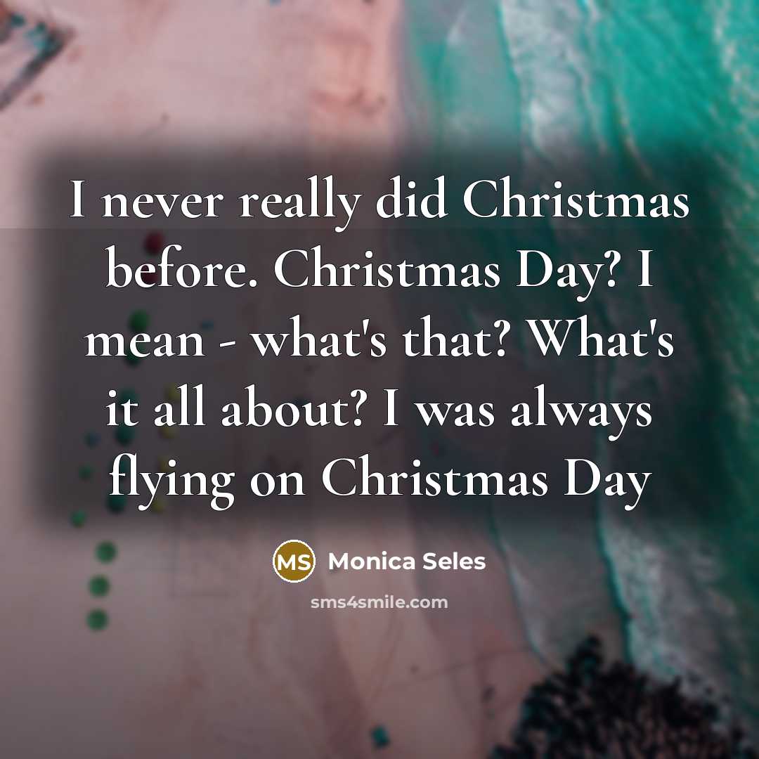 “I never really did Christmas before. Christmas Day? I mean - what's that? What's it all about? I was always flying on Christmas Day” quote by Monica Seles
