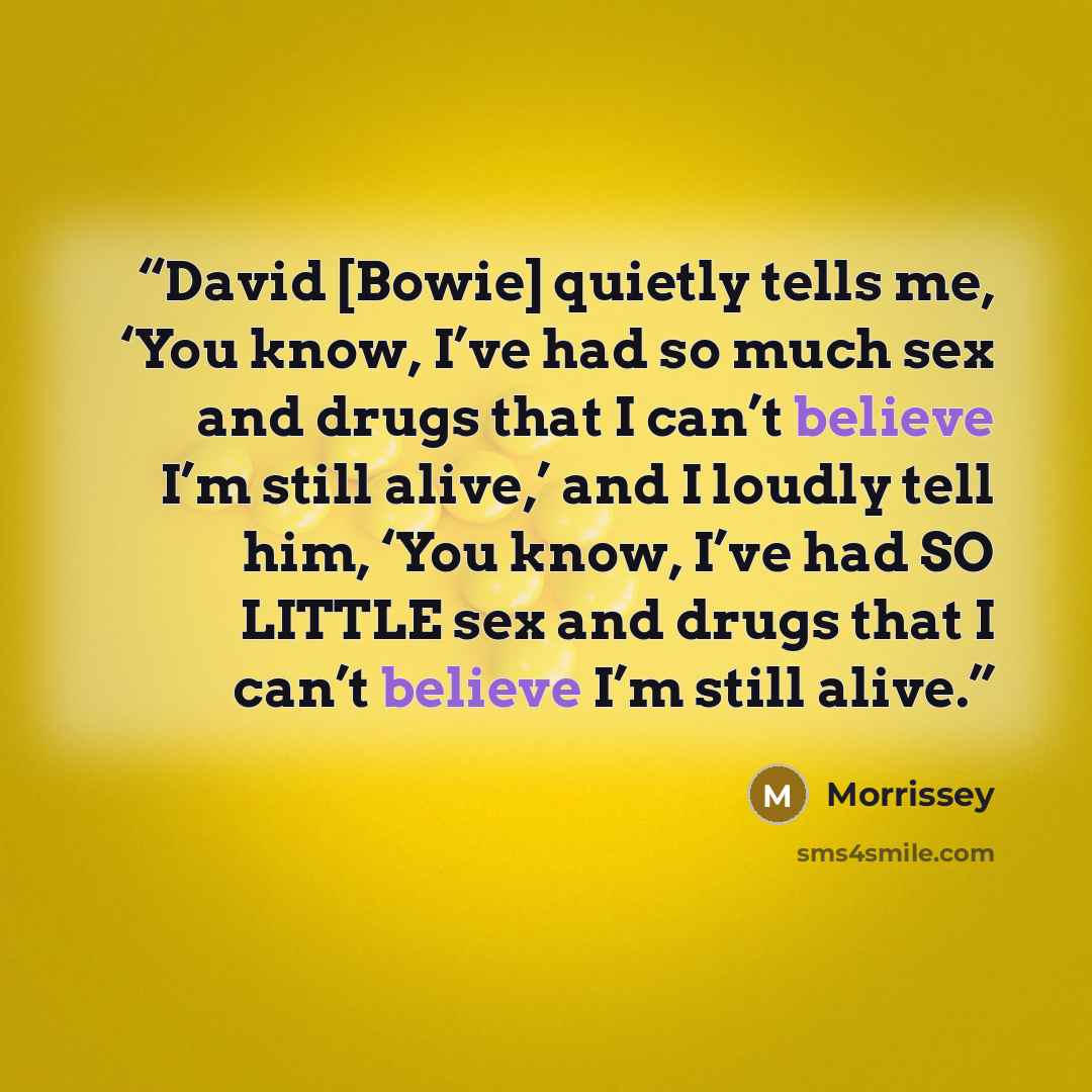 “David [Bowie] quietly tells me, ‘You know, I’ve had so much sex and drugs that I can’t believe I’m still alive,’ and I loudly tell him, ‘You know, I’ve had SO LITTLE sex and drugs that I can’t believe I’m still alive.” quote by Morrissey
