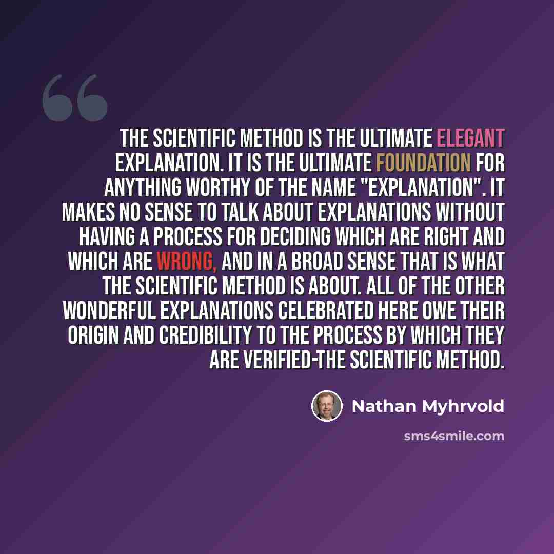 “The scientific method is the ultimate elegant explanation. It is the ultimate foundation for anything worthy of the name "explanation". It makes no sense to talk about explanations without having a process for deciding which are right and which are wrong, and in a broad sense that is what the…” quote by Nathan Myhrvold