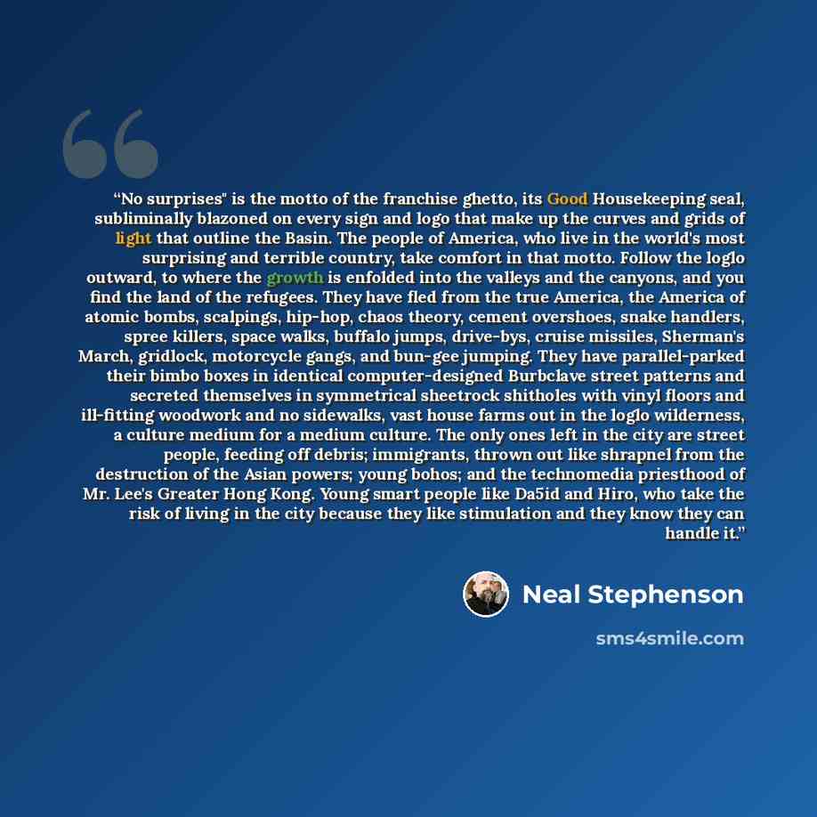 “No surprises" is the motto of the franchise ghetto, its Good Housekeeping seal, subliminally blazoned on every sign and logo that make up the curves and grids of light that outline the Basin. The people of America, who live in the world's most surprising and terrible country, take comfort in that…” quote by Neal Stephenson