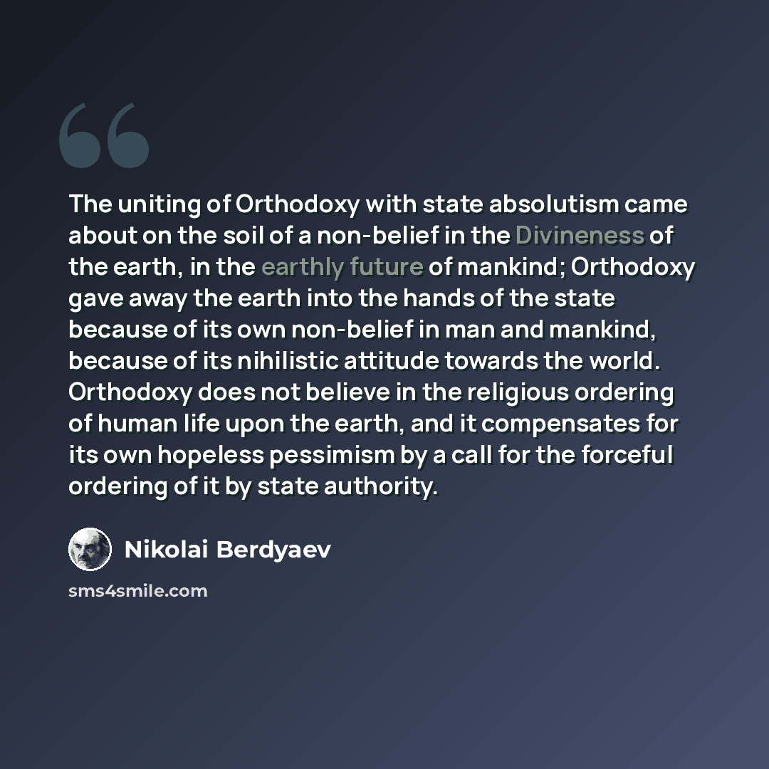 “The uniting of Orthodoxy with state absolutism came about on the soil of a non-belief in the Divineness of the earth, in the earthly future of mankind; Orthodoxy gave away the earth into the hands of the state because of its own non-belief in man and mankind, because of its nihilistic attitude…” quote by Nikolai Berdyaev