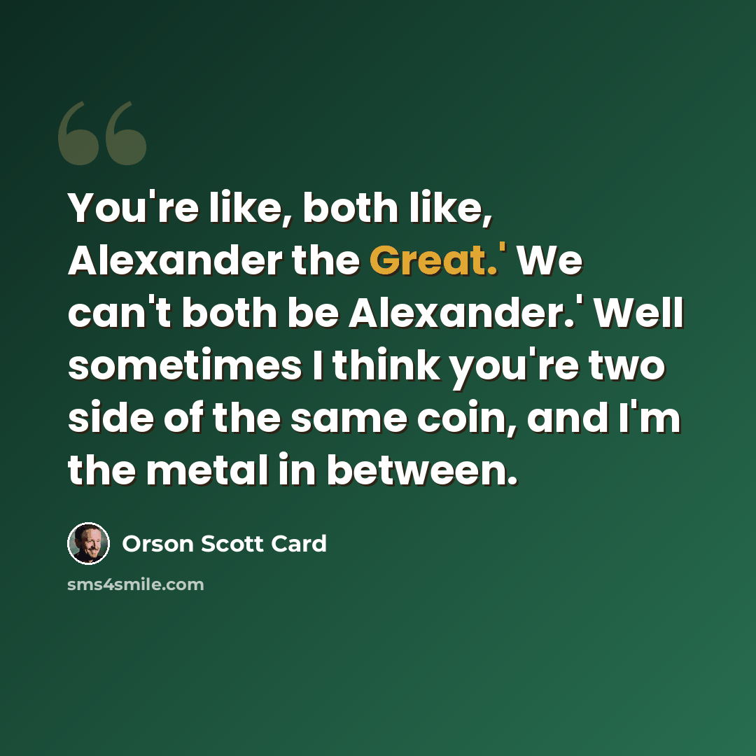 “You're like, both like, Alexander the Great.' We can't both be Alexander.' Well sometimes I think you're two side of the same coin, and I'm the metal in between.” quote by Orson Scott Card