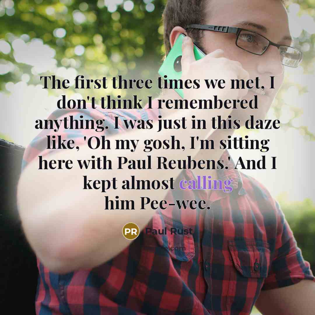 “The first three times we met, I don't think I remembered anything. I was just in this daze like, 'Oh my gosh, I'm sitting here with Paul Reubens.' And I kept almost calling him Pee-wee.” quote by Paul Rust