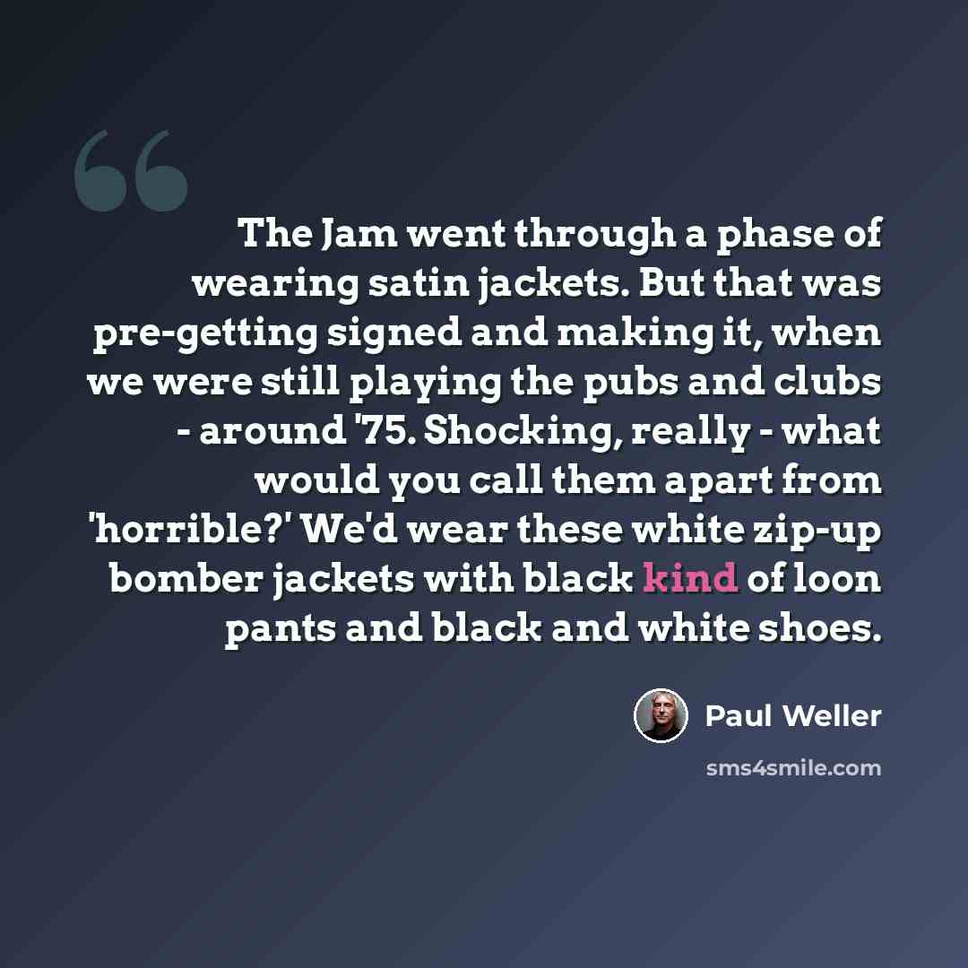 “The Jam went through a phase of wearing satin jackets. But that was pre-getting signed and making it, when we were still playing the pubs and clubs - around '75. Shocking, really - what would you call them apart from 'horrible?' We'd wear these white zip-up bomber jackets with black kind of loon…” quote by Paul Weller