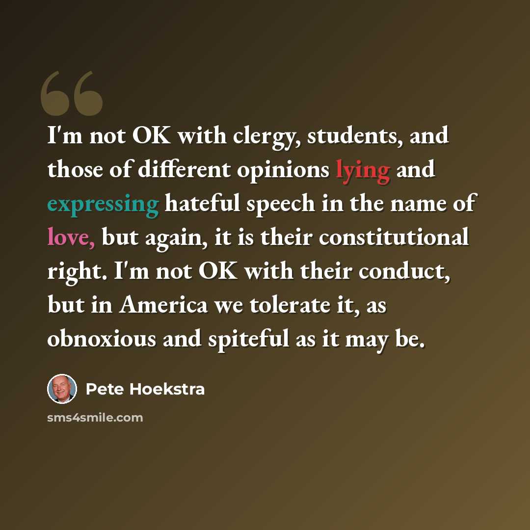 “I'm not OK with clergy, students, and those of different opinions lying and expressing hateful speech in the name of love, but again, it is their constitutional right. I'm not OK with their conduct, but in America we tolerate it, as obnoxious and spiteful as it may be.” quote by Pete Hoekstra