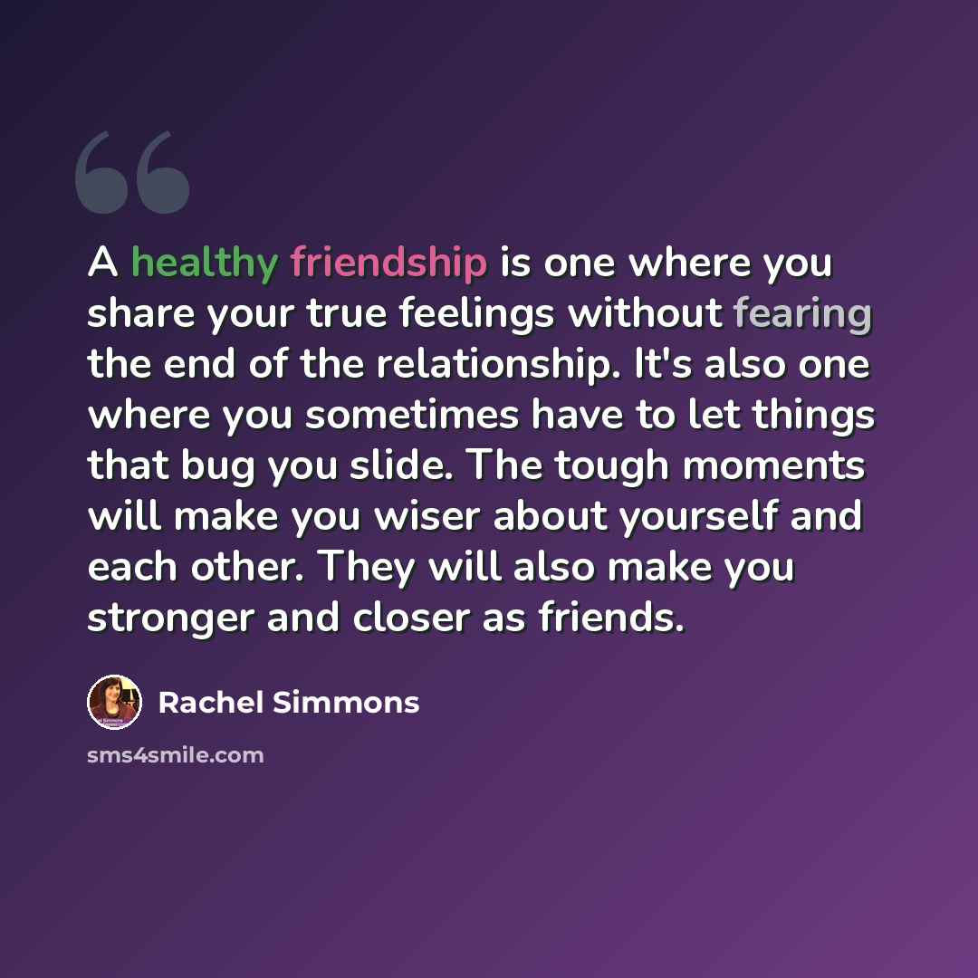 “A healthy friendship is one where you share your true feelings without fearing the end of the relationship. It's also one where you sometimes have to let things that bug you slide. The tough moments will make you wiser about yourself and each other. They will also make you stronger and closer as…” quote by Rachel Simmons